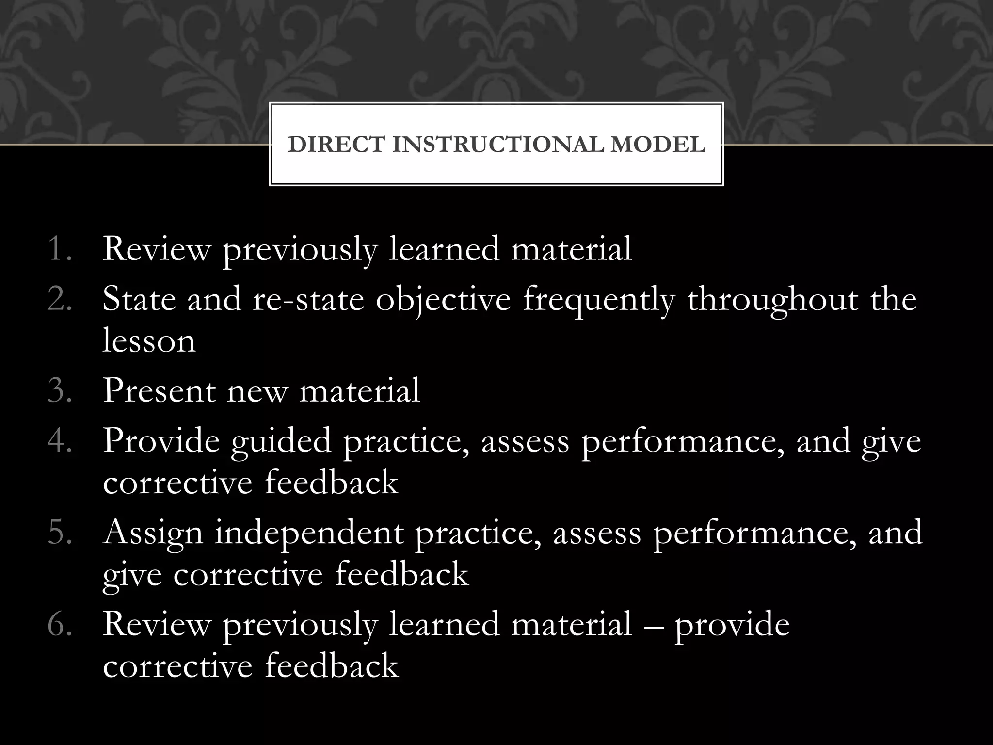 1. Review previously learned material
2. State and re-state objective frequently throughout the
lesson
3. Present new material
4. Provide guided practice, assess performance, and give
corrective feedback
5. Assign independent practice, assess performance, and
give corrective feedback
6. Review previously learned material – provide
corrective feedback
DIRECT INSTRUCTIONAL MODEL
 