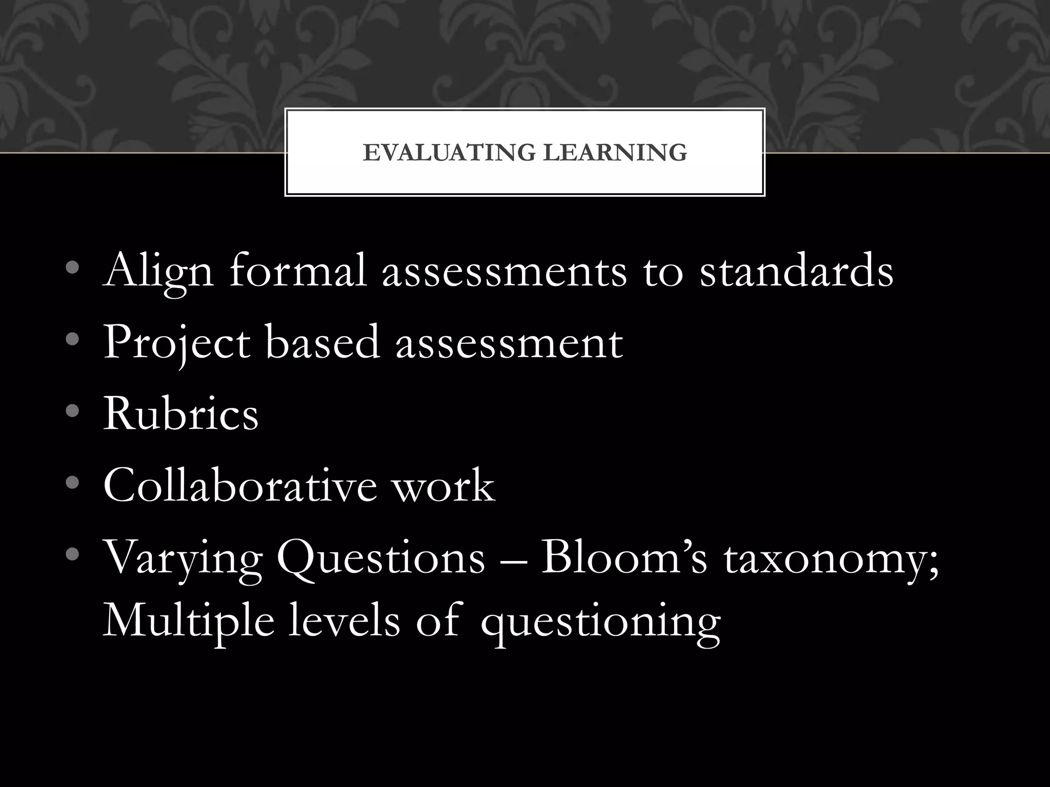 • Align formal assessments to standards
• Project based assessment
• Rubrics
• Collaborative work
• Varying Questions – Bloom’s taxonomy;
Multiple levels of questioning
EVALUATING LEARNING
 