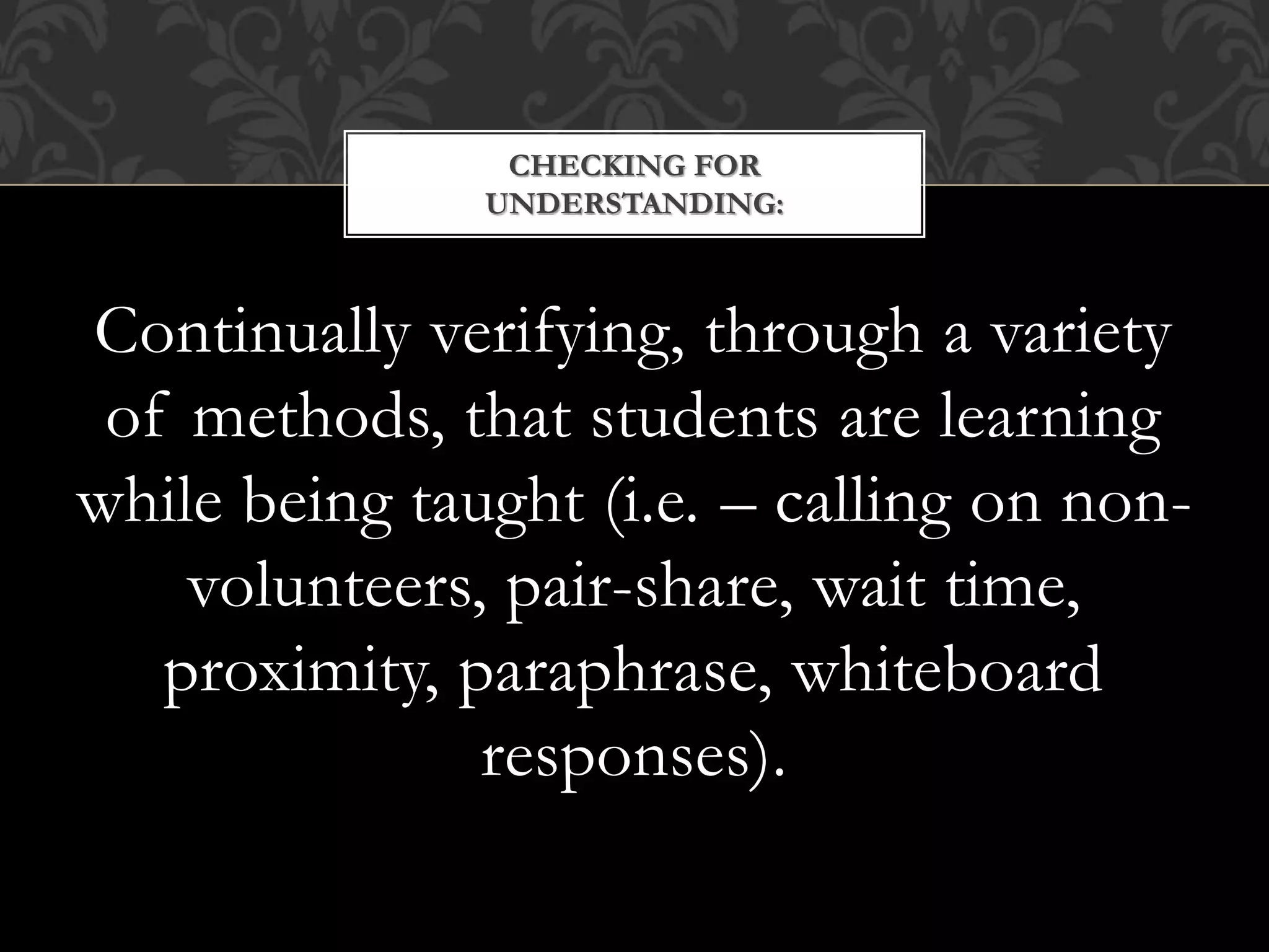 Continually verifying, through a variety
of methods, that students are learning
while being taught (i.e. – calling on non-
volunteers, pair-share, wait time,
proximity, paraphrase, whiteboard
responses).
CHECKING FOR
UNDERSTANDING:
 