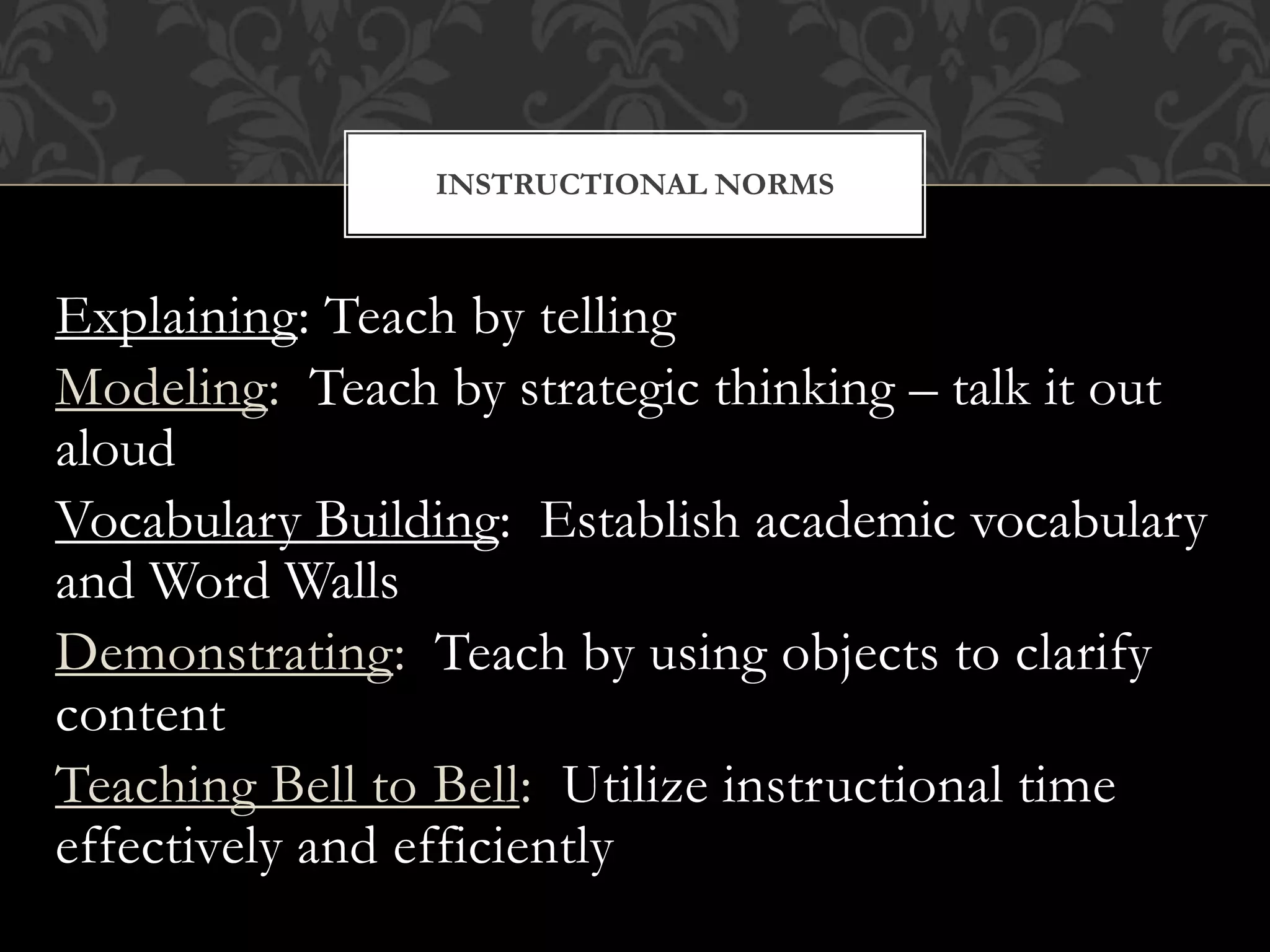 Explaining: Teach by telling
Modeling: Teach by strategic thinking – talk it out
aloud
Vocabulary Building: Establish academic vocabulary
and Word Walls
Demonstrating: Teach by using objects to clarify
content
Teaching Bell to Bell: Utilize instructional time
effectively and efficiently
INSTRUCTIONAL NORMS
 