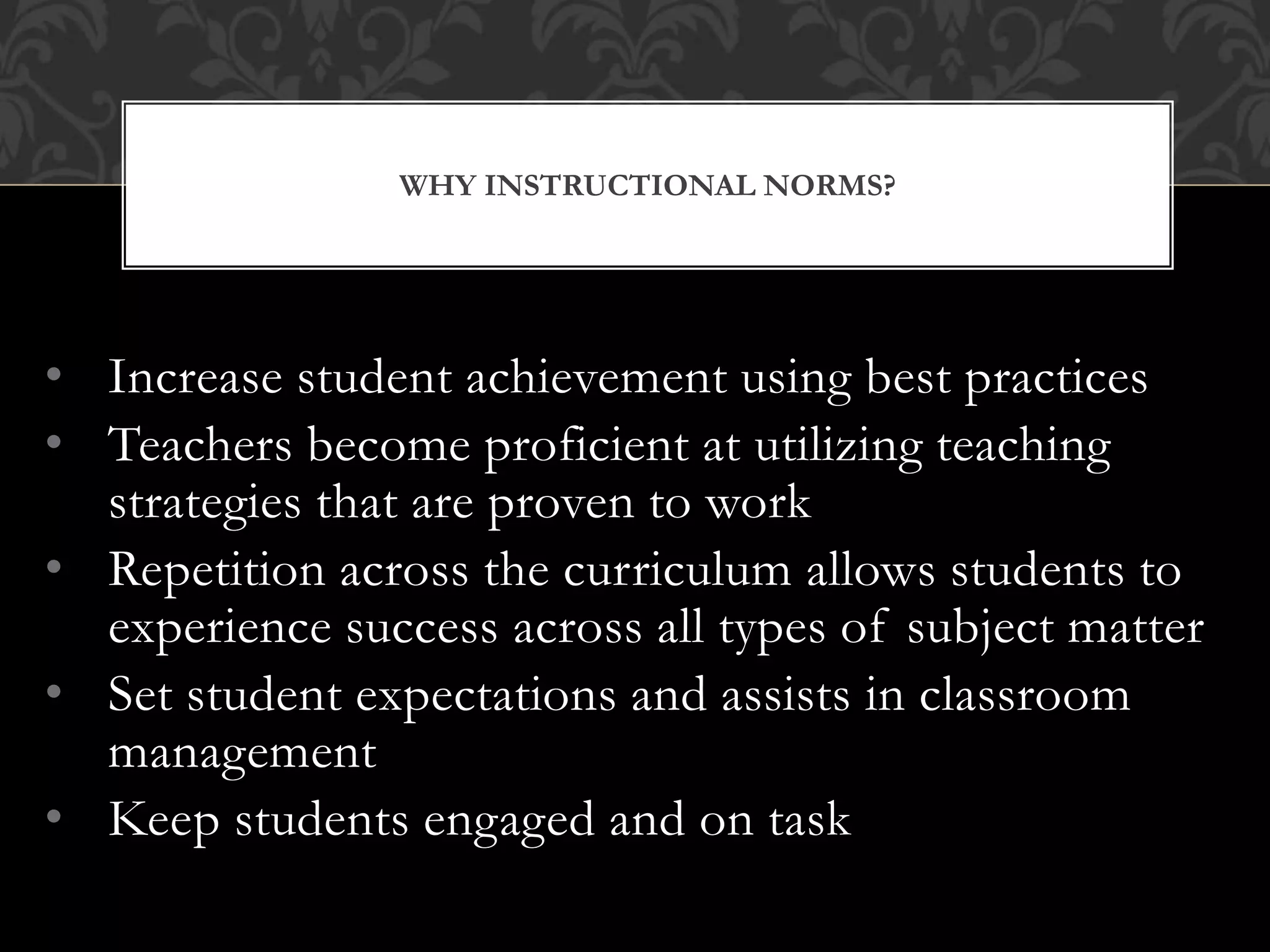 • Increase student achievement using best practices
• Teachers become proficient at utilizing teaching
strategies that are proven to work
• Repetition across the curriculum allows students to
experience success across all types of subject matter
• Set student expectations and assists in classroom
management
• Keep students engaged and on task
WHY INSTRUCTIONAL NORMS?
 