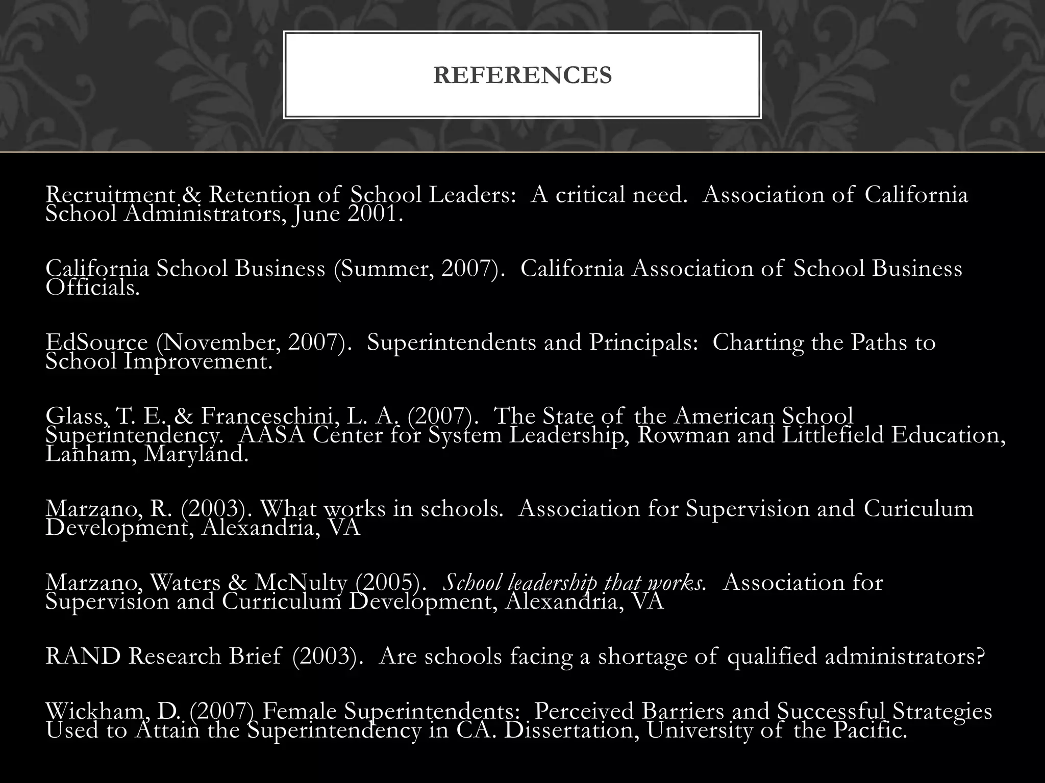 Recruitment & Retention of School Leaders: A critical need. Association of California
School Administrators, June 2001.
California School Business (Summer, 2007). California Association of School Business
Officials.
EdSource (November, 2007). Superintendents and Principals: Charting the Paths to
School Improvement.
Glass, T. E. & Franceschini, L. A. (2007). The State of the American School
Superintendency. AASA Center for System Leadership, Rowman and Littlefield Education,
Lanham, Maryland.
Marzano, R. (2003). What works in schools. Association for Supervision and Curiculum
Development, Alexandria, VA
Marzano, Waters & McNulty (2005). School leadership that works. Association for
Supervision and Curriculum Development, Alexandria, VA
RAND Research Brief (2003). Are schools facing a shortage of qualified administrators?
Wickham, D. (2007) Female Superintendents: Perceived Barriers and Successful Strategies
Used to Attain the Superintendency in CA. Dissertation, University of the Pacific.
REFERENCES
 