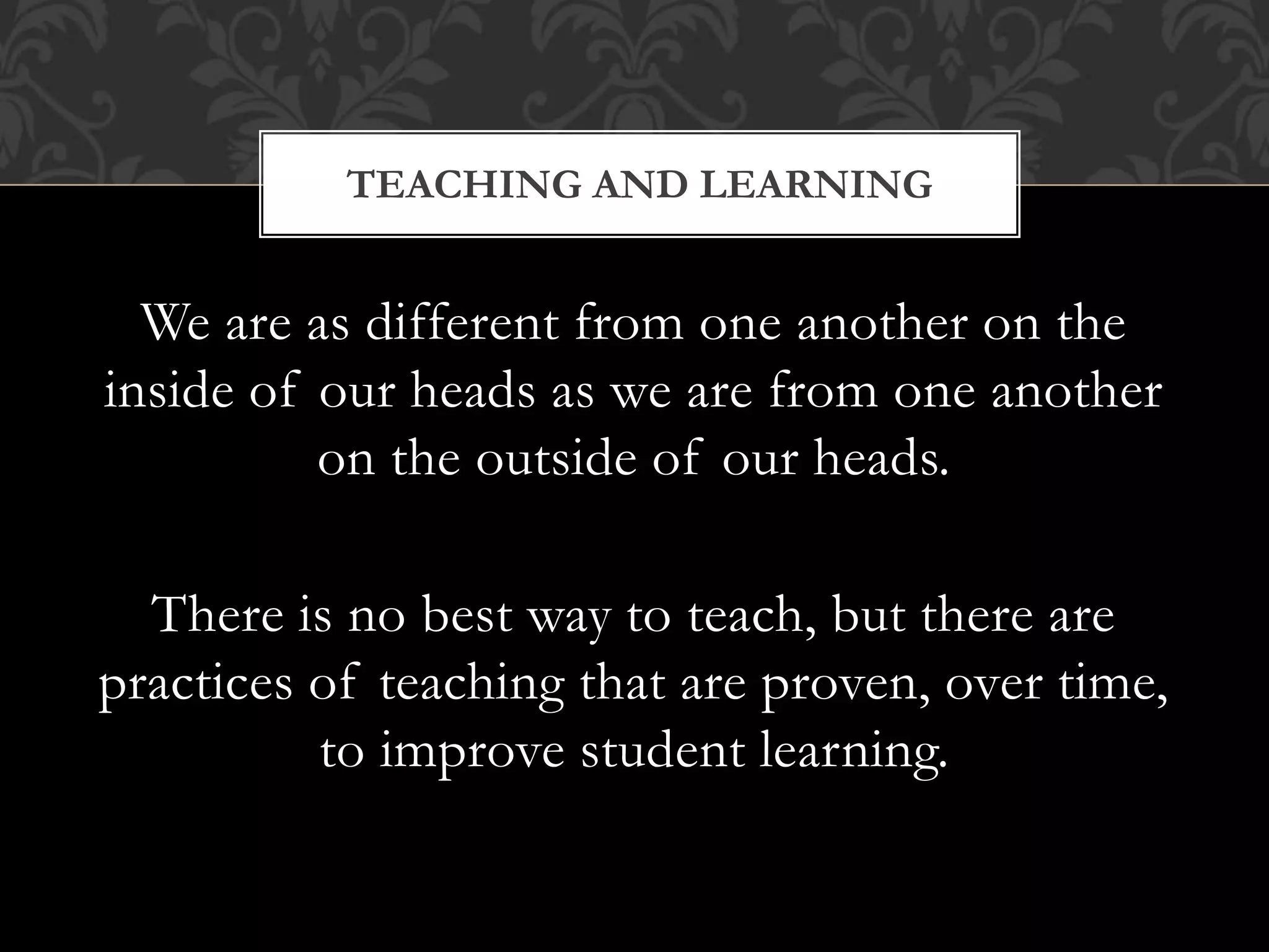 We are as different from one another on the
inside of our heads as we are from one another
on the outside of our heads.
There is no best way to teach, but there are
practices of teaching that are proven, over time,
to improve student learning.
TEACHING AND LEARNING
 