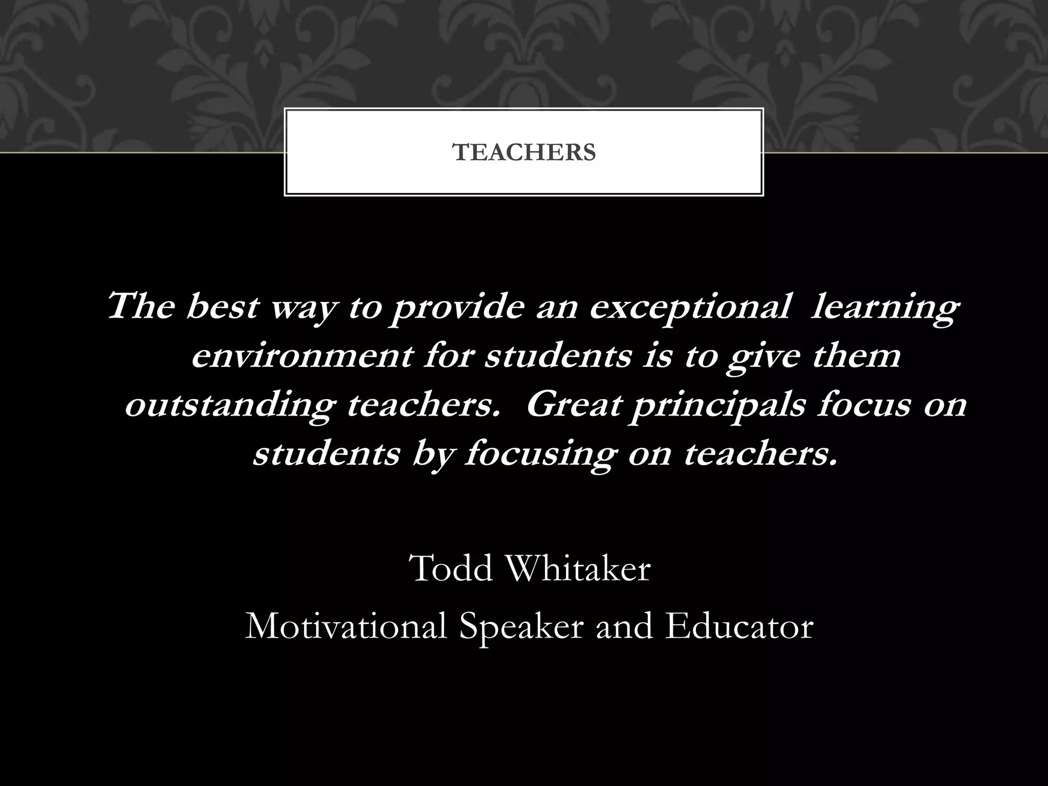The best way to provide an exceptional learning
environment for students is to give them
outstanding teachers. Great principals focus on
students by focusing on teachers.
Todd Whitaker
Motivational Speaker and Educator
TEACHERS
 