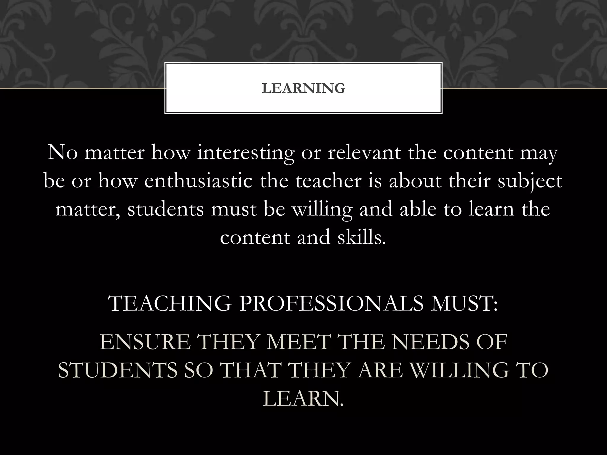 No matter how interesting or relevant the content may
be or how enthusiastic the teacher is about their subject
matter, students must be willing and able to learn the
content and skills.
TEACHING PROFESSIONALS MUST:
ENSURE THEY MEET THE NEEDS OF
STUDENTS SO THAT THEY ARE WILLING TO
LEARN.
LEARNING
 