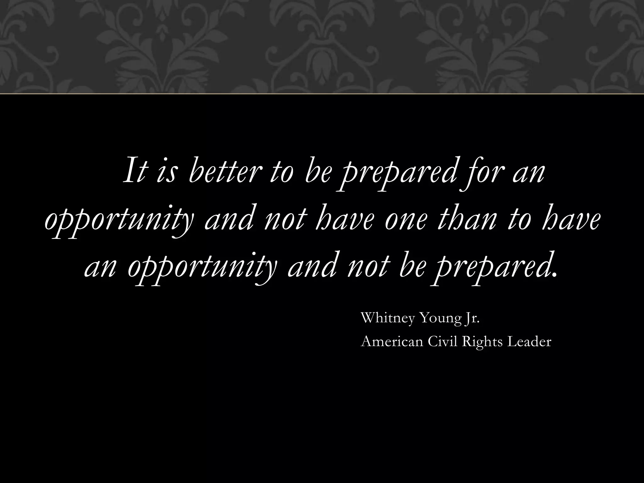 It is better to be prepared for an
opportunity and not have one than to have
an opportunity and not be prepared.
Whitney Young Jr.
American Civil Rights Leader
 