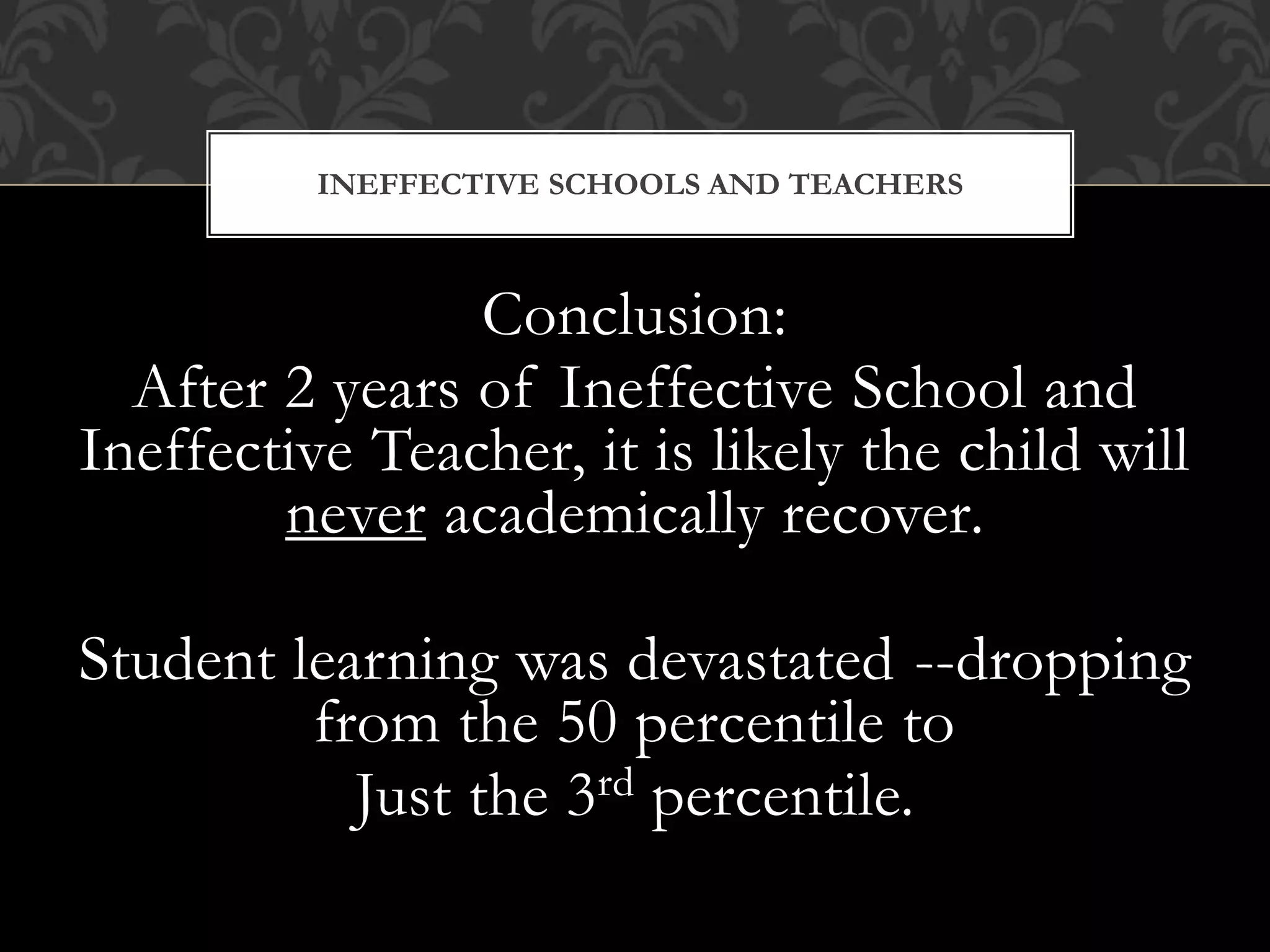 Conclusion:
After 2 years of Ineffective School and
Ineffective Teacher, it is likely the child will
never academically recover.
Student learning was devastated --dropping
from the 50 percentile to
Just the 3rd percentile.
INEFFECTIVE SCHOOLS AND TEACHERS
 