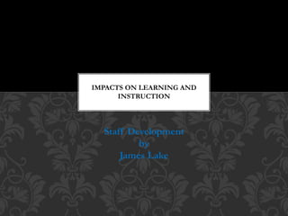 Staff Development
by
James Lake
IMPACTS ON LEARNING AND
INSTRUCTION
 