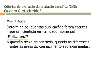 Critérios de avaliação da produção científica (2/3):
Quanto é produzido?
Esta é fácil:
Determina-se quantas publicações foram escritas
por um cientista em um dado momento!
Fácil... será?
A questão deixa de ser trivial quando as diferenças
entre as áreas do conhecimento são examinadas.
 