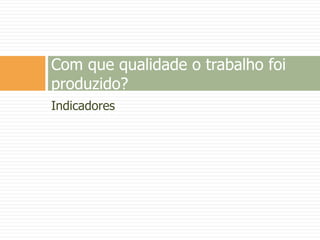 Indicadores
Com que qualidade o trabalho foi
produzido?
 