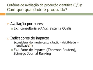 Critérios de avaliação da produção científica (3/3):
Com que qualidade é produzido?
 Avaliação por pares
 Ex.: consultoria ad hoc, Sistema Qualis
 Indicadores de impacto
(considerando, neste caso, citação=visibilidade =
qualidade?!)
 Ex.: Fator de impacto (Thomson Reuters),
Scimago Journal Ranking
 
