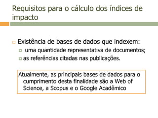 Requisitos para o cálculo dos índices de
impacto
 Existência de bases de dados que indexem:
 uma quantidade representativa de documentos;
 as referências citadas nas publicações.
Atualmente, as principais bases de dados para o
cumprimento desta finalidade são a Web of
Science, a Scopus e o Google Acadêmico
 