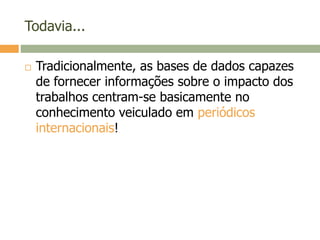 Todavia...
 Tradicionalmente, as bases de dados capazes
de fornecer informações sobre o impacto dos
trabalhos centram-se basicamente no
conhecimento veiculado em periódicos
internacionais!
 