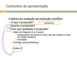 Conteúdos da apresentação
 Critérios de avaliação da produção científica
 O que é produzido?
 Quanto é produzido?
 Com que qualidade é produzido?
 Fator de Impacto (2 e 5 anos)
 Obsolescência da literatura (meia vida das citações e índice
de citação imediata)
 Densidade
 Scimago Journal Ranking
 Índice H
Indicadores
 