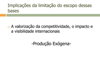 Implicações da limitação do escopo dessas
bases
 A valorização da competitividade, o impacto e
a visibilidade internacionais
-Produção Exógena-
 