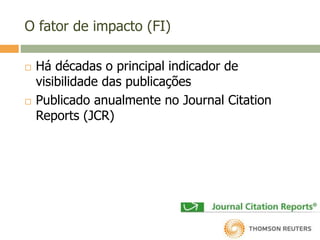O fator de impacto (FI)
 Há décadas o principal indicador de
visibilidade das publicações
 Publicado anualmente no Journal Citation
Reports (JCR)
 