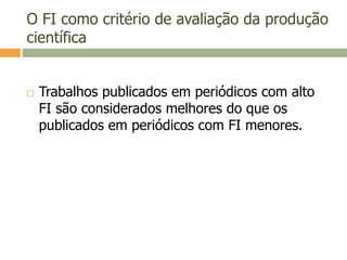 O FI como critério de avaliação da produção
científica
 Trabalhos publicados em periódicos com alto
FI são considerados melhores do que os
publicados em periódicos com FI menores.
 