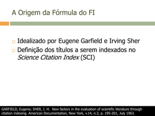 A Origem da Fórmula do FI
 Idealizado por Eugene Garfield e Irving Sher
 Definição dos títulos a serem indexados no
Science Citation Index (SCI)
GARFIELD, Eugene; SHER, I. H. New factors in the evaluation of scientific literature through
citation indexing. American Documentation, New York, v.14, n.3, p. 195-201, July 1963.
 