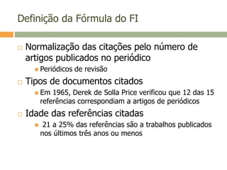 Definição da Fórmula do FI
 Normalização das citações pelo número de
artigos publicados no periódico
 Periódicos de revisão
 Tipos de documentos citados
 Em 1965, Derek de Solla Price verificou que 12 das 15
referências correspondiam a artigos de periódicos
 Idade das referências citadas
 21 a 25% das referências são a trabalhos publicados
nos últimos três anos ou menos
 