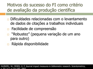 Motivos do sucesso do FI como critério
de avaliação da produção científica
 Dificuldades relacionadas com o levantamento
de dados de citações a trabalhos individuais
 Facilidade de compreensão
 “Robustez” (pequena variação de um ano
para outro)
 Rápida disponibilidade
GLÄNZEL, W.; MOED, H. F. Journal impact measures in bibliometric research. Scientometrics,
 