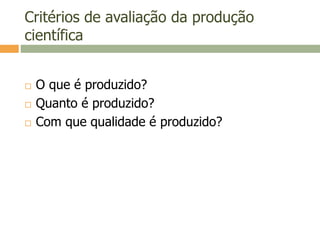 Critérios de avaliação da produção
científica
 O que é produzido?
 Quanto é produzido?
 Com que qualidade é produzido?
 