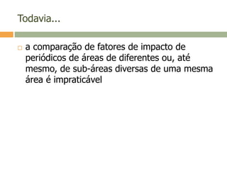 Todavia...
 a comparação de fatores de impacto de
periódicos de áreas de diferentes ou, até
mesmo, de sub-áreas diversas de uma mesma
área é impraticável
 