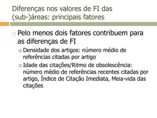 Diferenças nos valores de FI das
(sub-)áreas: principais fatores
 Pelo menos dois fatores contribuem para
as diferenças de FI
 Densidade dos artigos: número médio de
referências citadas por artigo
 Idade das citações/Ritmo de obsolescência:
número médio de referências recentes citadas por
artigo, Índice de Citação Imediata, Meia-vida das
citações
 