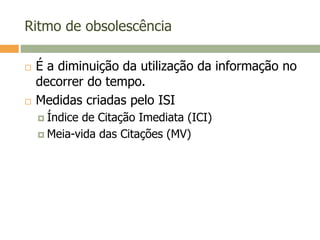 Ritmo de obsolescência
 É a diminuição da utilização da informação no
decorrer do tempo.
 Medidas criadas pelo ISI
 Índice de Citação Imediata (ICI)
 Meia-vida das Citações (MV)
 