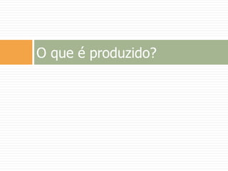 O que é produzido?
 