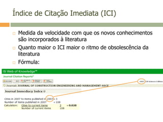 Índice de Citação Imediata (ICI)
 Medida da velocidade com que os novos conhecimentos
são incorporados à literatura
 Quanto maior o ICI maior o ritmo de obsolescência da
literatura
 Fórmula:
 