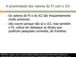 A proximidade dos valores do FI com o ICI
 Os valores de FI e do ICI são freqüentemente
muito próximos.
 Isto ocorre porque não só o ICI, mas também
o FI, coloca em destaque os títulos que
publicam pesquisas correntes, de fronteira.
GARFIELD, Eugene. Use of Journal Citation Reports and Journal Performance Indicators in
 