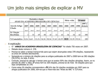 Um jeito mais simples de explicar a MV
 A explicação:
 O " ANAIS DA ACADEMIA BRASILEIRA DE CIENCIAS " foi citado 756 vezes em 2007.
 Metade deste número é: 378.
 Precisa-se saber o tempo transcorrido para que sejam alcançadas estas 378 citações, repassando
os anos em sentido decrescente.
 Somando-se o número de citações para os artigos publicados de 2007 a 2000 tem-se 382 citações
(50,53%), ou seja, 8 anos.
 Contudo, precisa-se calcular o tempo para que os exatos 50% das citações atingidas. Assim, se no
período de 2007 a 2001 (7 anos) tem-se 328 citações, precisa-se de mais 50 citações para que
seja completadas as 378.
 Como estas 50 citações correspondem a 92,6% das 54 citações recebidas em 2007 para os
artigos publicados em 2000, tem-se que a meia-vida dos “Anais da ABC" é 7,9 anos.
 
