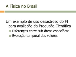 A Física no Brasil
Um exemplo de uso desastroso do FI
para avaliação da Produção Científica
 Diferenças entre sub-áreas específicas
 Evolução temporal dos valores
 