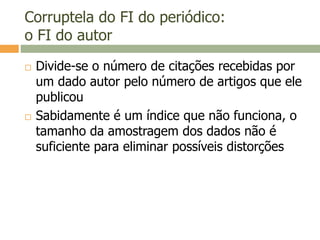 Corruptela do FI do periódico:
o FI do autor
 Divide-se o número de citações recebidas por
um dado autor pelo número de artigos que ele
publicou
 Sabidamente é um índice que não funciona, o
tamanho da amostragem dos dados não é
suficiente para eliminar possíveis distorções
 