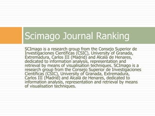 SCImago is a research group from the Consejo Superior de
Investigaciones Científicas (CSIC), University of Granada,
Extremadura, Carlos III (Madrid) and Alcalá de Henares,
dedicated to information analysis, representation and
retrieval by means of visualisation techniques. SCImago is a
research group from the Consejo Superior de Investigaciones
Científicas (CSIC), University of Granada, Extremadura,
Carlos III (Madrid) and Alcalá de Henares, dedicated to
information analysis, representation and retrieval by means
of visualisation techniques.
Scimago Journal Ranking
 