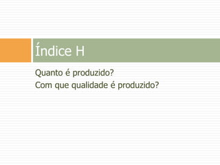 Quanto é produzido?
Com que qualidade é produzido?
Índice H
 