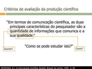 Critérios de avaliação da produção científica
“Em termos de comunicação científica, as duas
principais características do pesquisador são a
quantidade de informações que comunica e a
sua qualidade.“
"Como se pode estudar isto?"
MEADOWS, A.J. A comunicação científica. Brasília: Briquet de Lemos, 1999. p. 85
Quanto? Como?
 