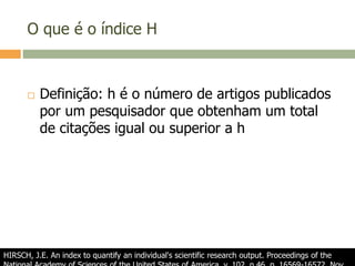 O que é o índice H
 Definição: h é o número de artigos publicados
por um pesquisador que obtenham um total
de citações igual ou superior a h
HIRSCH, J.E. An index to quantify an individual's scientific research output. Proceedings of the
 