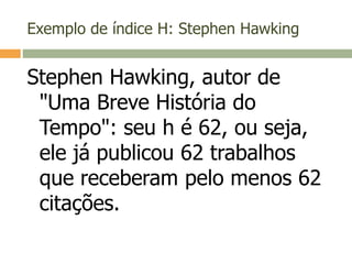 Exemplo de índice H: Stephen Hawking
Stephen Hawking, autor de
"Uma Breve História do
Tempo": seu h é 62, ou seja,
ele já publicou 62 trabalhos
que receberam pelo menos 62
citações.
 