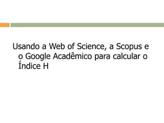 Usando a Web of Science, a Scopus e
o Google Acadêmico para calcular o
Índice H
 