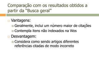 Comparação com os resultados obtidos a
partir da “Busca geral”
 Vantagens:
 Geralmente, inclui um número maior de citações
 Contempla itens não indexados na Wos
 Desvantagem:
 Considera como sendo artigos diferentes
referências citadas de modo incorreto
 