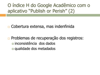 O índice H do Google Acadêmico com o
aplicativo “Publish or Perish” (2)
 Cobertura extensa, mas indenfinida
 Problemas de recuperação dos registros:
 inconsistência dos dados
 qualidade dos metadados
 