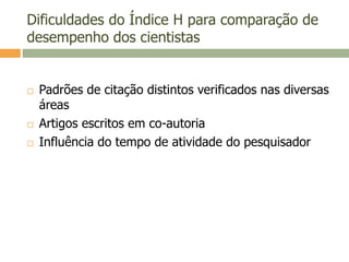Dificuldades do Índice H para comparação de
desempenho dos cientistas
 Padrões de citação distintos verificados nas diversas
áreas
 Artigos escritos em co-autoria
 Influência do tempo de atividade do pesquisador
 