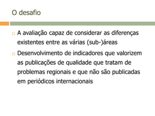 O desafio
 A avaliação capaz de considerar as diferenças
existentes entre as várias (sub-)áreas
 Desenvolvimento de indicadores que valorizem
as publicações de qualidade que tratam de
problemas regionais e que não são publicadas
em periódicos internacionais
 