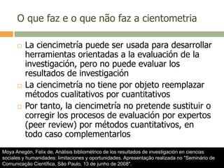 O que faz e o que não faz a cientometria
 La ciencimetría puede ser usada para desarrollar
herramientas orientadas a la evaluación de la
investigación, pero no puede evaluar los
resultados de investigación
 La ciencimetría no tiene por objeto reemplazar
métodos cualitativos por cuantitativos
 Por tanto, la ciencimetría no pretende sustituir o
corregir los procesos de evaluación por expertos
(peer review) por métodos cuantitativos, en
todo caso complementarlos
Moya Anegón, Felix de. Análisis bibliométrico de los resultados de investigación en ciencias
sociales y humanidades: limitaciones y oportunidades. Apresentação realizada no "Seminário de
Comunicação Científica, São Paulo, 13 de junho de 2008".
 
