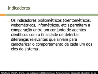 Indicadores
 Os indicadores bibliométricos (cientométricos,
webométricos, infométricos, etc.) permitem a
comparação entre um conjunto de agentes
científicos com a finalidade de detectar
diferenças relevantes que sirvam para
caracterizar o comportamento de cada um dos
elos do sistema .
MALTRÁS BARBA, Bruno. Los Indicadores Bibliométricos: fundamentos y aplicación al análisis de la
 