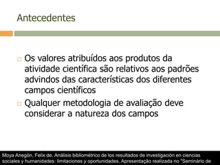 Antecedentes
 Os valores atribuídos aos produtos da
atividade científica são relativos aos padrões
advindos das características dos diferentes
campos científicos
 Qualquer metodologia de avaliação deve
considerar a natureza dos campos
Moya Anegón, Felix de. Análisis bibliométrico de los resultados de investigación en ciencias
sociales y humanidades: limitaciones y oportunidades. Apresentação realizada no "Seminário de
 