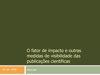 O fator de impacto e outras
medidas de visibilidade das
publicações científicas
PPGCOM20 out. 2009
 