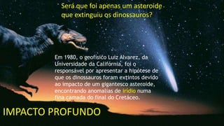IMPACTO PROFUNDO
Será que foi apenas um asteroide
que extinguiu os dinossauros?
Em 1980, o geofísico Luiz Alvarez, da
Universidade da Califórnia, foi o
responsável por apresentar a hipótese de
que os dinossauros foram extintos devido
ao impacto de um gigantesco asteroide,
encontrando anomalias de irídio numa
fina camada do final do Cretáceo.
 
