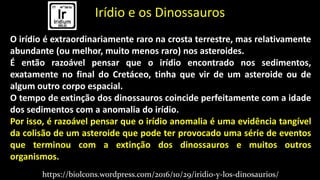 Irídio e os Dinossauros
O irídio é extraordinariamente raro na crosta terrestre, mas relativamente
abundante (ou melhor, muito menos raro) nos asteroides.
É então razoável pensar que o irídio encontrado nos sedimentos,
exatamente no final do Cretáceo, tinha que vir de um asteroide ou de
algum outro corpo espacial.
O tempo de extinção dos dinossauros coincide perfeitamente com a idade
dos sedimentos com a anomalia do irídio.
Por isso, é razoável pensar que o irídio anomalia é uma evidência tangível
da colisão de um asteroide que pode ter provocado uma série de eventos
que terminou com a extinção dos dinossauros e muitos outros
organismos.
https://biolcons.wordpress.com/2016/10/29/iridio-y-los-dinosaurios/
 